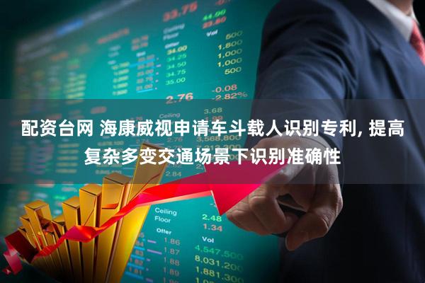 配资台网 海康威视申请车斗载人识别专利, 提高复杂多变交通场景下识别准确性