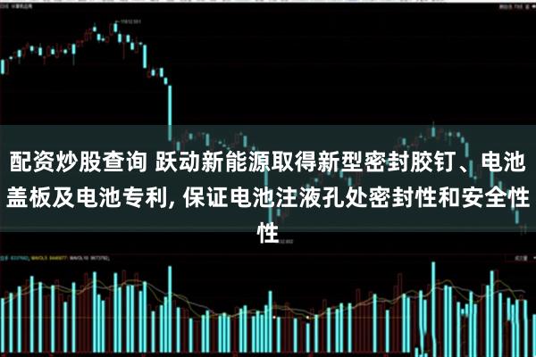 配资炒股查询 跃动新能源取得新型密封胶钉、电池盖板及电池专利, 保证电池注液孔处密封性和安全性