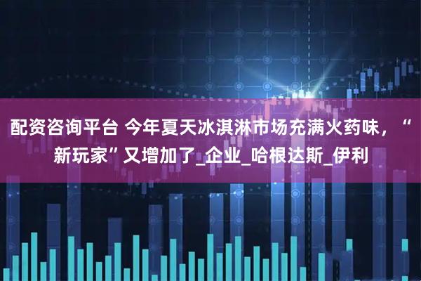 配资咨询平台 今年夏天冰淇淋市场充满火药味，“新玩家”又增加了_企业_哈根达斯_伊利