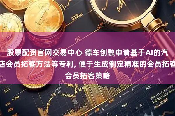 股票配资官网交易中心 德车创融申请基于AI的汽修门店会员拓客方法等专利, 便于生成制定精准的会员拓客策略