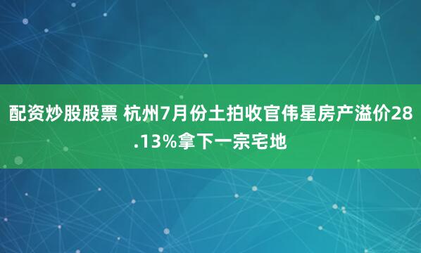 配资炒股股票 杭州7月份土拍收官伟星房产溢价28.13%拿下一宗宅地