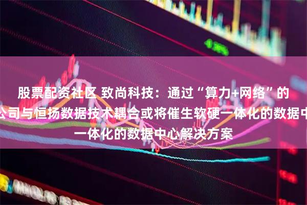 股票配资社区 致尚科技：通过“算力+网络”的生态协同，公司与恒扬数据技术耦合或将催生软硬一体化的数据中心解决方案