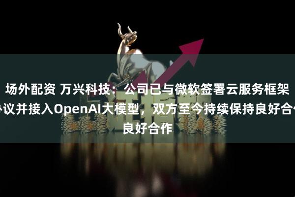 场外配资 万兴科技：公司已与微软签署云服务框架协议并接入OpenAI大模型，双方至今持续保持良好合作