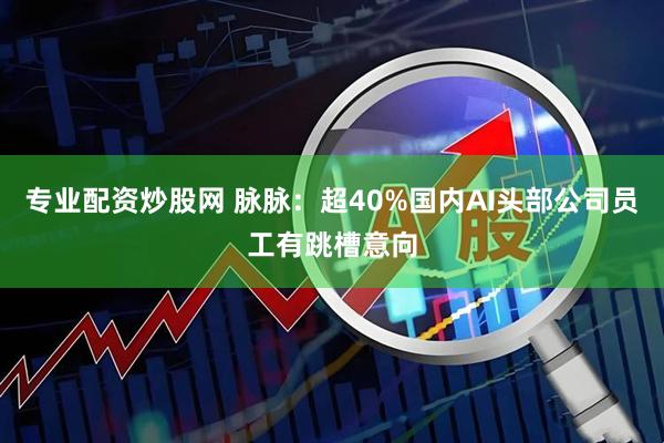 专业配资炒股网 脉脉：超40%国内AI头部公司员工有跳槽意向
