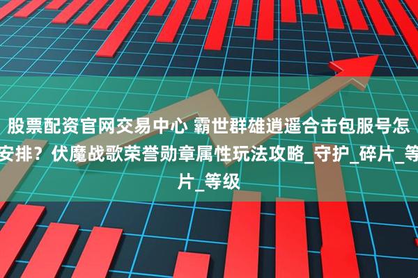 股票配资官网交易中心 霸世群雄逍遥合击包服号怎么安排？伏魔战歌荣誉勋章属性玩法攻略_守护_碎片_等级