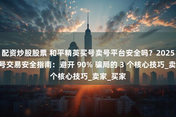 配资炒股股票 和平精英买号卖号平台安全吗？2025 最新账号交易安全指南：避开 90% 骗局的 3 个核心技巧_卖家_买家