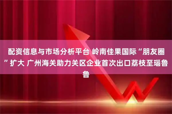 配资信息与市场分析平台 岭南佳果国际“朋友圈”扩大 广州海关助力关区企业首次出口荔枝至瑙鲁