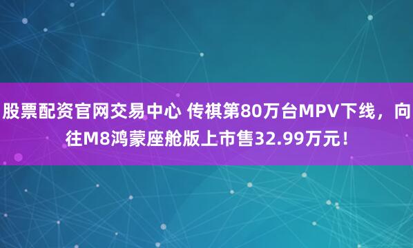 股票配资官网交易中心 传祺第80万台MPV下线，向往M8鸿蒙座舱版上市售32.99万元！