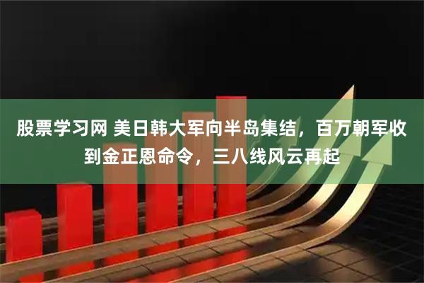 股票学习网 美日韩大军向半岛集结，百万朝军收到金正恩命令，三八线风云再起
