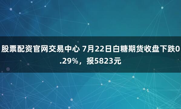 股票配资官网交易中心 7月22日白糖期货收盘下跌0.29%，报5823元