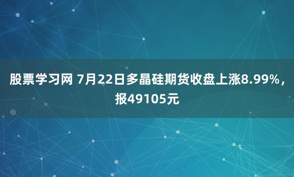 股票学习网 7月22日多晶硅期货收盘上涨8.99%，报49105元