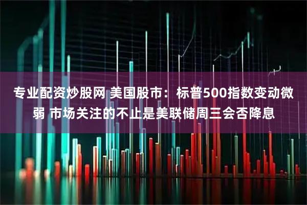 专业配资炒股网 美国股市:标普500指数变动微弱 市场关注的不止是美联储周三会否降息