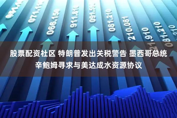 股票配资社区 特朗普发出关税警告 墨西哥总统辛鲍姆寻求与美达成水资源协议