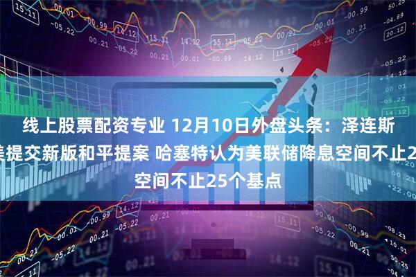 线上股票配资专业 12月10日外盘头条：泽连斯基将向美提交新版和平提案 哈塞特认为美联储降息空间不止25个基点