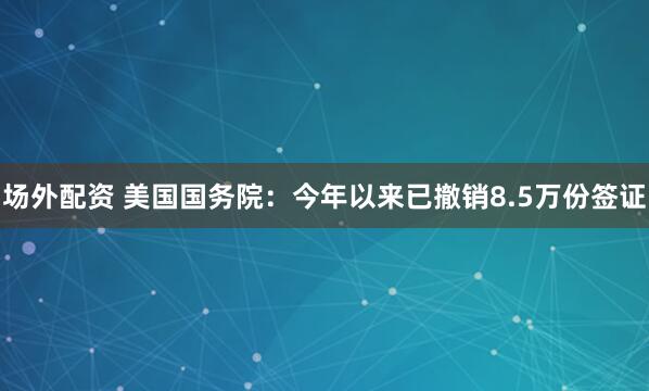 场外配资 美国国务院:今年以来已撤销8.5万份签证