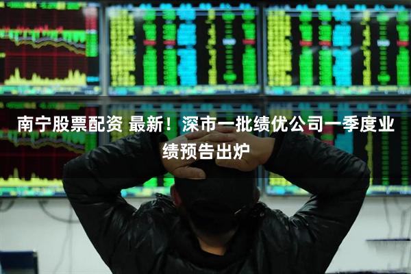 南宁股票配资 最新！深市一批绩优公司一季度业绩预告出炉