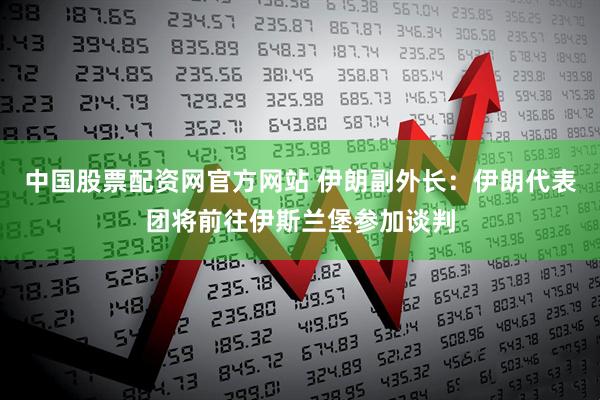 中国股票配资网官方网站 伊朗副外长：伊朗代表团将前往伊斯兰堡参加谈判