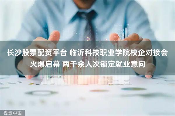 长沙股票配资平台 临沂科技职业学院校企对接会火爆启幕 两千余人次锁定就业意向