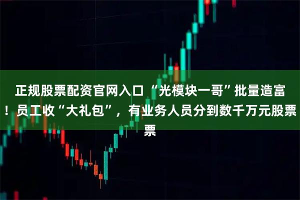 正规股票配资官网入口 “光模块一哥”批量造富！员工收“大礼包”，有业务人员分到数千万元股票