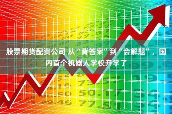 股票期货配资公司 从“背答案”到“会解题”,国内首个机器人学校开学了