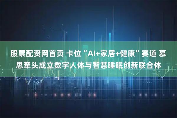股票配资网首页 卡位“AI+家居+健康”赛道 慕思牵头成立数字人体与智慧睡眠创新联合体