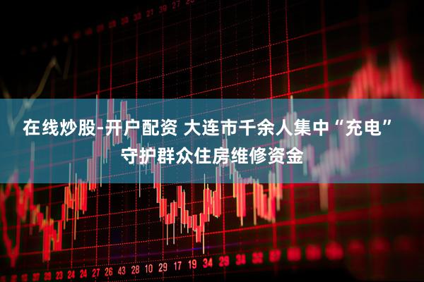 在线炒股-开户配资 大连市千余人集中“充电” 守护群众住房维修资金